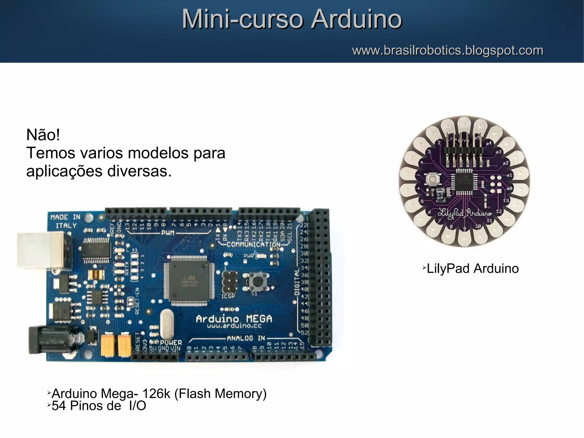 Não! Temos varios modelos para aplicações diversas. Mini-curso ArduinoMini-curso Arduino www.brasilrobotics.blogspot.comwww.brasilrobotics.blogspot.com  Arduino Mega- 126k (Flash Memory)  54 Pinos de I/O  LilyPad Arduino 