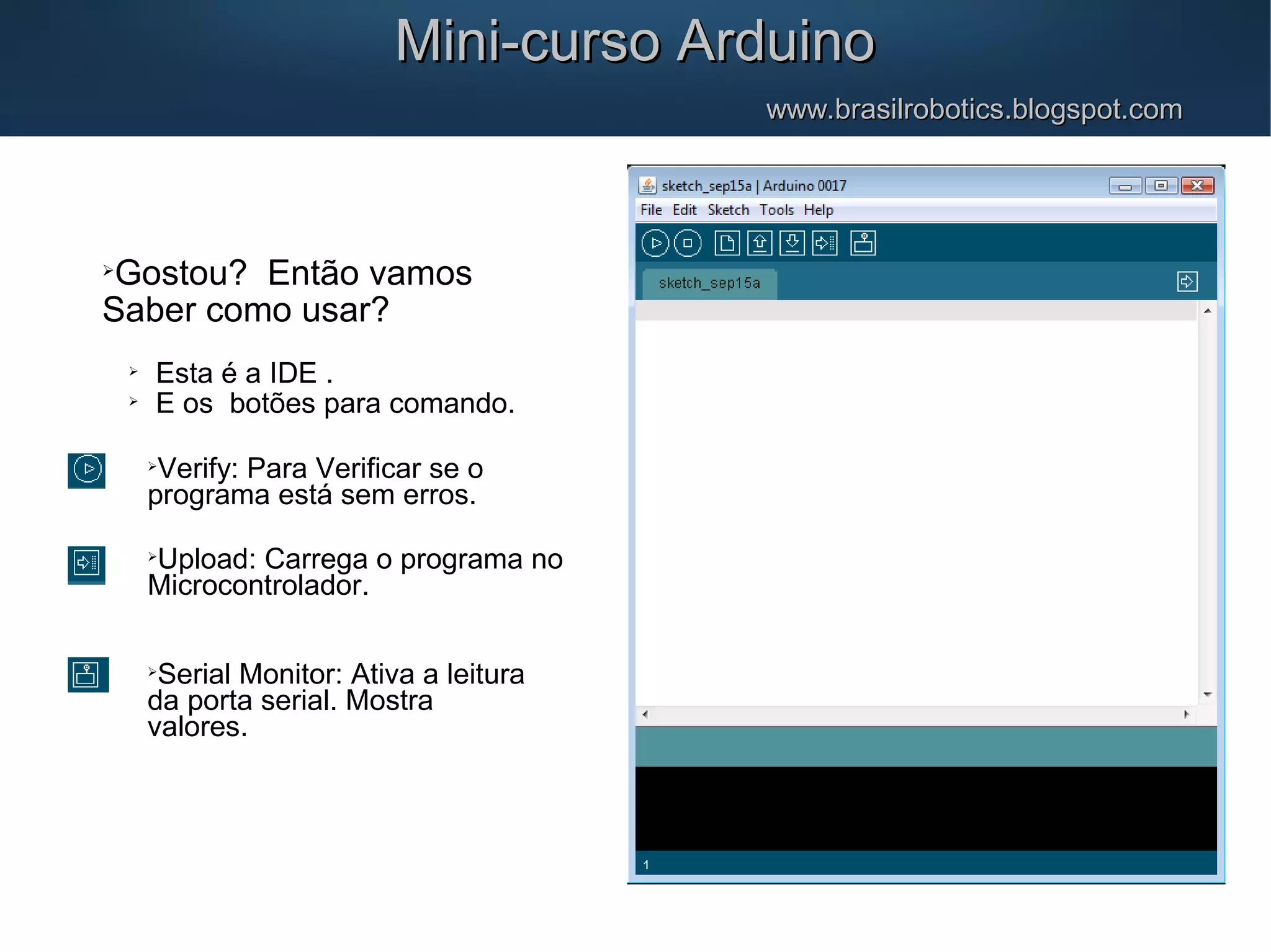 Mini-curso ArduinoMini-curso Arduino www.brasilrobotics.blogspot.comwww.brasilrobotics.blogspot.com  Gostou? Então vamos Saber como usar?  Esta é a IDE .  E os botões para comando.  Verify: Para Verificar se o programa está sem erros.  Upload: Carrega o programa no Microcontrolador.  Serial Monitor: Ativa a leitura da porta serial. Mostra valores. 