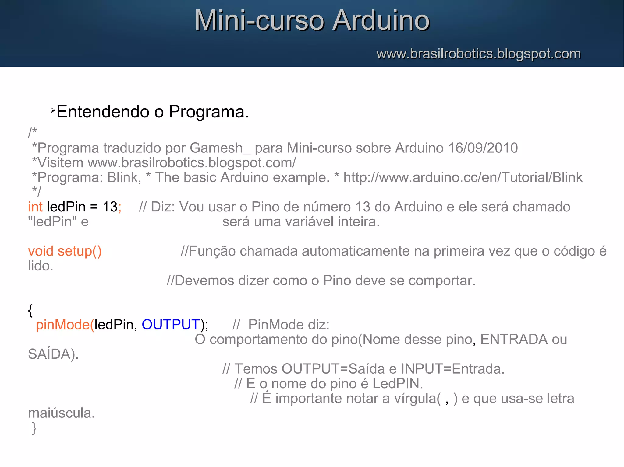 Mini-curso ArduinoMini-curso Arduino www.brasilrobotics.blogspot.comwww.brasilrobotics.blogspot.com  Entendendo o Programa. /* *Programa traduzido por Gamesh_ para Mini-curso sobre Arduino 16/09/2010 *Visitem www.brasilrobotics.blogspot.com/ *Programa: Blink, * The basic Arduino example. * http://www.arduino.cc/en/Tutorial/Blink */ int ledPin = 13; // Diz: Vou usar o Pino de número 13 do Arduino e ele será chamado "ledPin" e será uma variável inteira. void setup() //Função chamada automaticamente na primeira vez que o código é lido. //Devemos dizer como o Pino deve se comportar. { pinMode(ledPin, OUTPUT); // PinMode diz: O comportamento do pino(Nome desse pino, ENTRADA ou SAÍDA). // Temos OUTPUT=Saída e INPUT=Entrada. // E o nome do pino é LedPIN. // É importante notar a vírgula( , ) e que usa-se letra maiúscula. } 