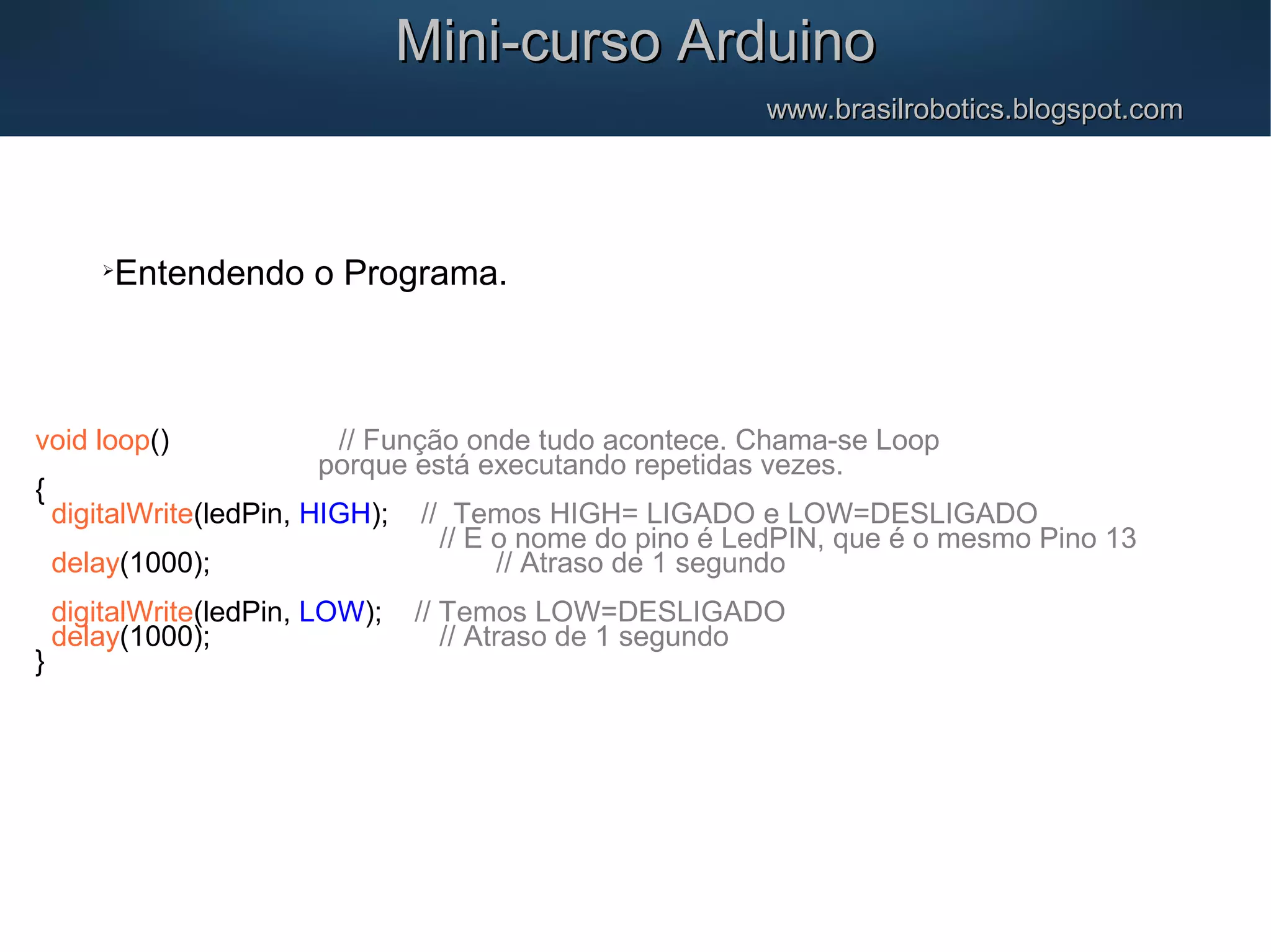 Mini-curso ArduinoMini-curso Arduino www.brasilrobotics.blogspot.comwww.brasilrobotics.blogspot.com  Entendendo o Programa. void loop() // Função onde tudo acontece. Chama-se Loop porque está executando repetidas vezes. { digitalWrite(ledPin, HIGH); // Temos HIGH= LIGADO e LOW=DESLIGADO // E o nome do pino é LedPIN, que é o mesmo Pino 13 delay(1000); // Atraso de 1 segundo digitalWrite(ledPin, LOW); // Temos LOW=DESLIGADO delay(1000); // Atraso de 1 segundo } 