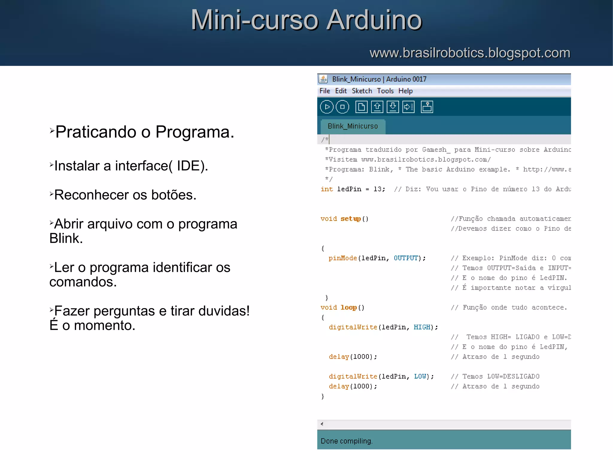 Mini-curso ArduinoMini-curso Arduino www.brasilrobotics.blogspot.comwww.brasilrobotics.blogspot.com  Praticando o Programa.  Instalar a interface( IDE).  Reconhecer os botões.  Abrir arquivo com o programa Blink.  Ler o programa identificar os comandos.  Fazer perguntas e tirar duvidas! É o momento. 