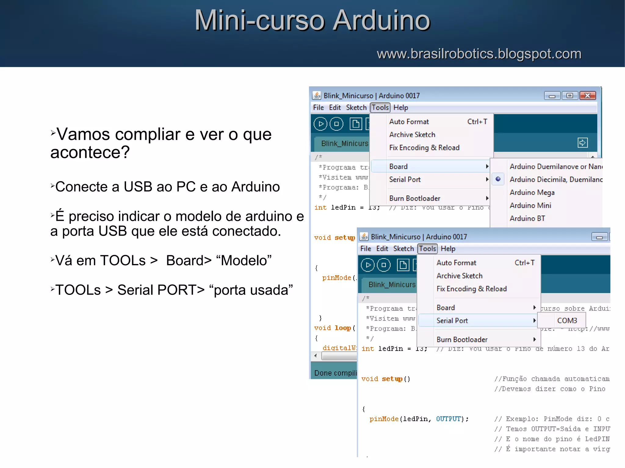 Mini-curso ArduinoMini-curso Arduino www.brasilrobotics.blogspot.comwww.brasilrobotics.blogspot.com  Vamos compliar e ver o que acontece?  Conecte a USB ao PC e ao Arduino  É preciso indicar o modelo de arduino e a porta USB que ele está conectado.  Vá em TOOLs > Board> “Modelo”  TOOLs > Serial PORT> “porta usada” 