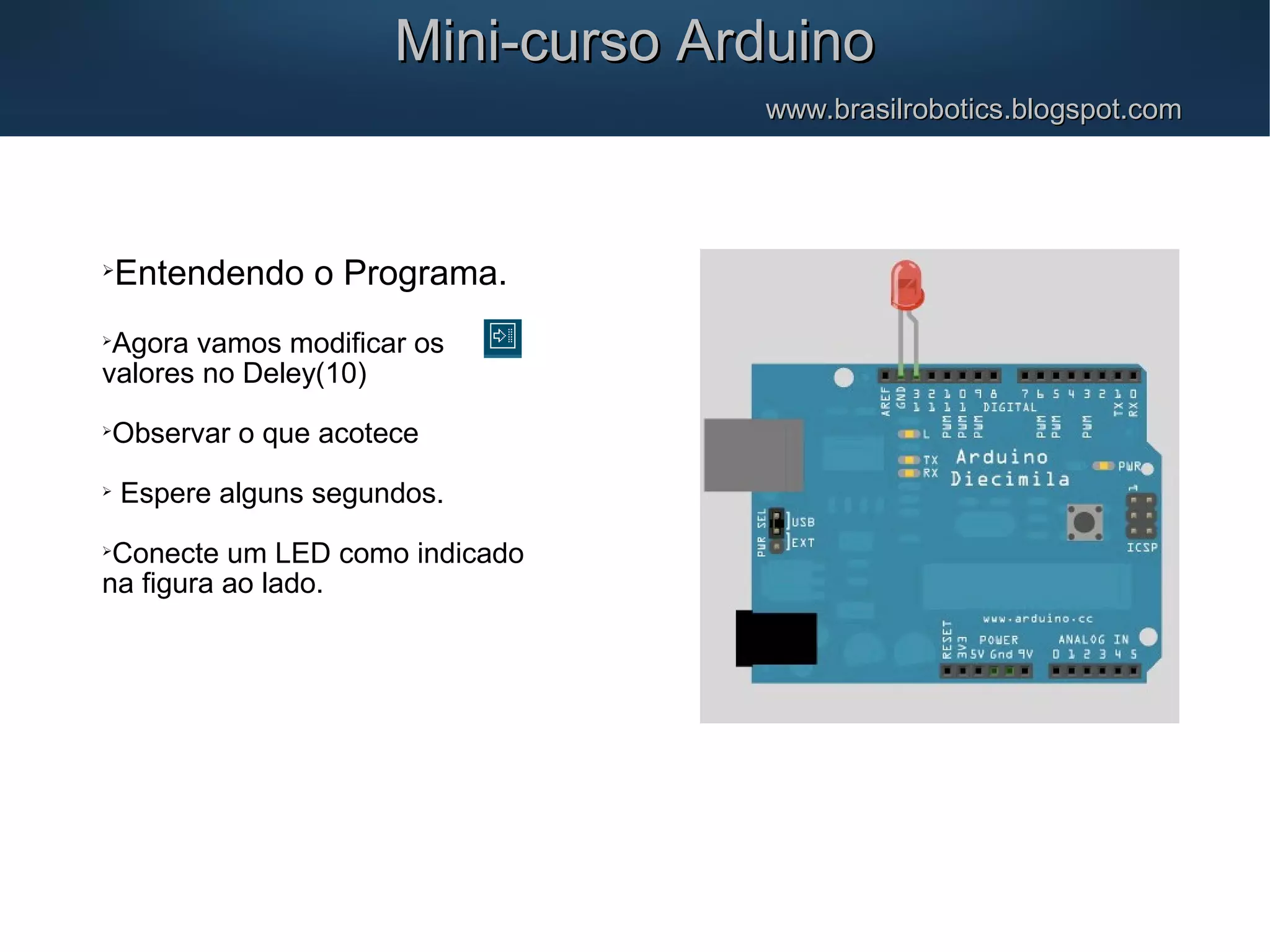 Mini-curso ArduinoMini-curso Arduino www.brasilrobotics.blogspot.comwww.brasilrobotics.blogspot.com  Entendendo o Programa.  Agora vamos modificar os valores no Deley(10)  Observar o que acotece  Espere alguns segundos.  Conecte um LED como indicado na figura ao lado. 