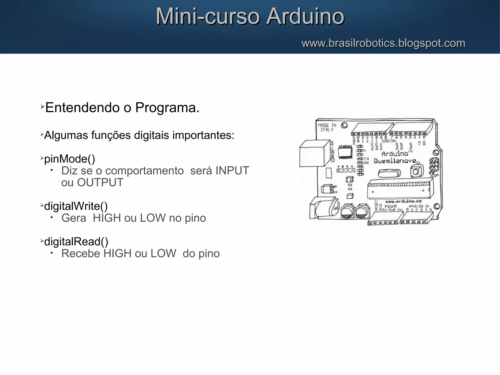Mini-curso ArduinoMini-curso Arduino www.brasilrobotics.blogspot.comwww.brasilrobotics.blogspot.com  Entendendo o Programa.  Algumas funções digitais importantes:  pinMode() • Diz se o comportamento será INPUT ou OUTPUT  digitalWrite() • Gera HIGH ou LOW no pino  digitalRead() • Recebe HIGH ou LOW do pino 