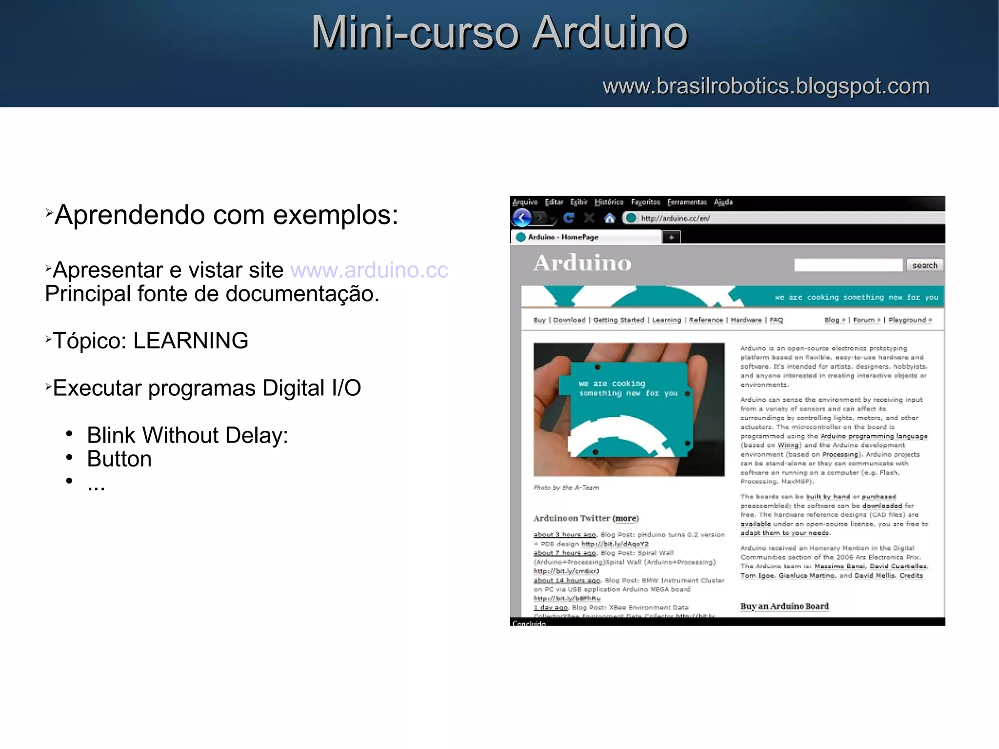 Mini-curso ArduinoMini-curso Arduino www.brasilrobotics.blogspot.comwww.brasilrobotics.blogspot.com  Aprendendo com exemplos:  Apresentar e vistar site www.arduino.cc Principal fonte de documentação.  Tópico: LEARNING  Executar programas Digital I/O  Blink Without Delay:  Button  ... 
