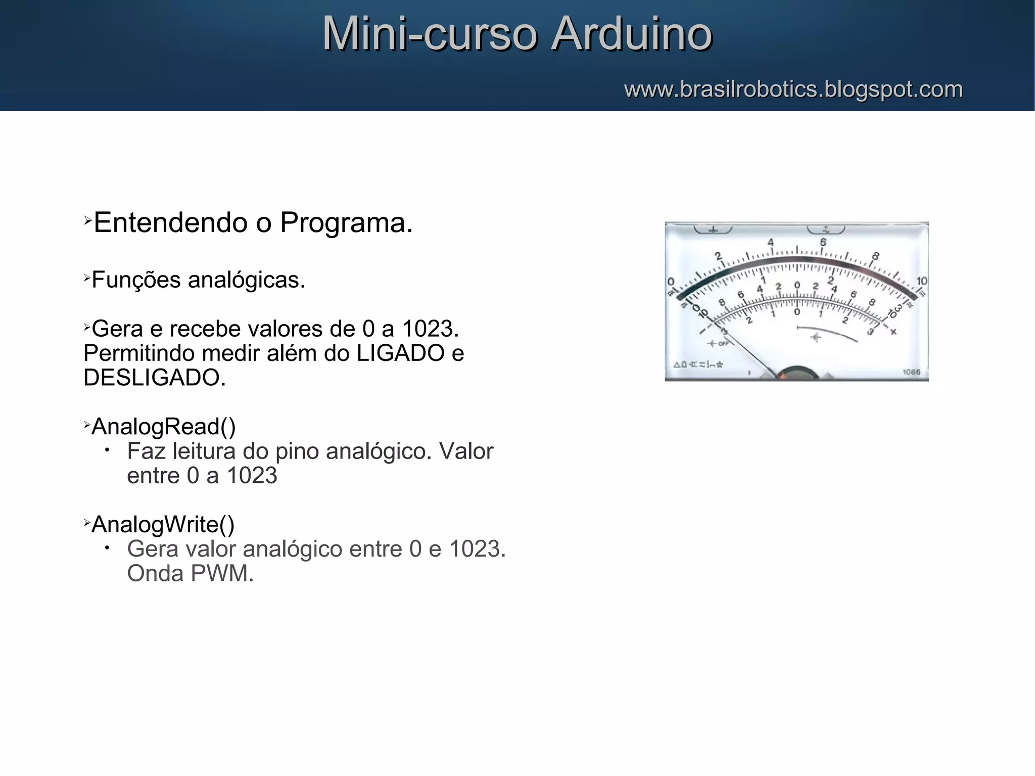 Mini-curso ArduinoMini-curso Arduino www.brasilrobotics.blogspot.comwww.brasilrobotics.blogspot.com  Entendendo o Programa.  Funções analógicas.  Gera e recebe valores de 0 a 1023. Permitindo medir além do LIGADO e DESLIGADO.  AnalogRead() • Faz leitura do pino analógico. Valor entre 0 a 1023  AnalogWrite() • Gera valor analógico entre 0 e 1023. Onda PWM. 