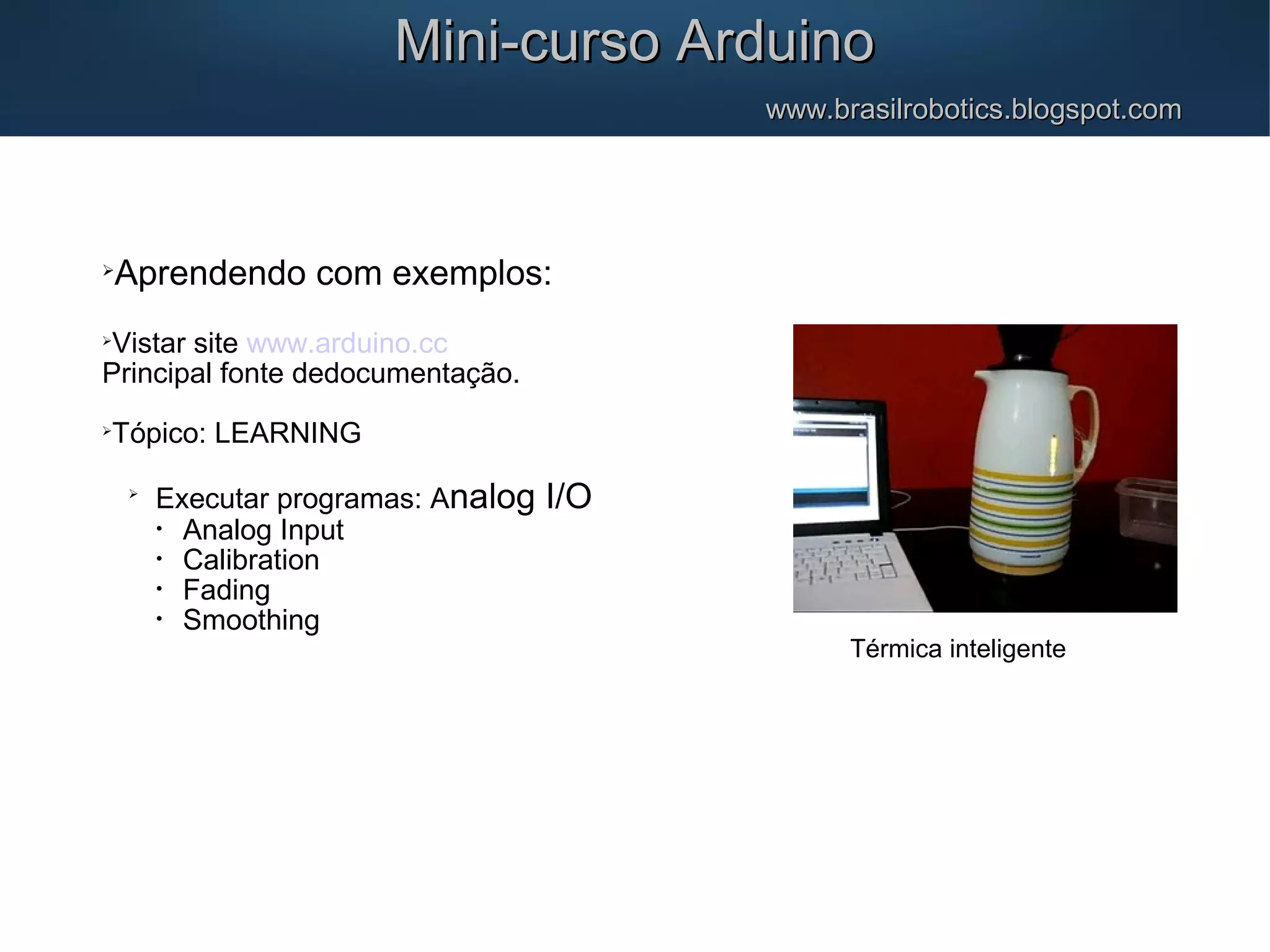Mini-curso ArduinoMini-curso Arduino www.brasilrobotics.blogspot.comwww.brasilrobotics.blogspot.com  Aprendendo com exemplos:  Vistar site www.arduino.cc Principal fonte dedocumentação.  Tópico: LEARNING  Executar programas: Analog I/O • Analog Input • Calibration • Fading • Smoothing Térmica inteligente 