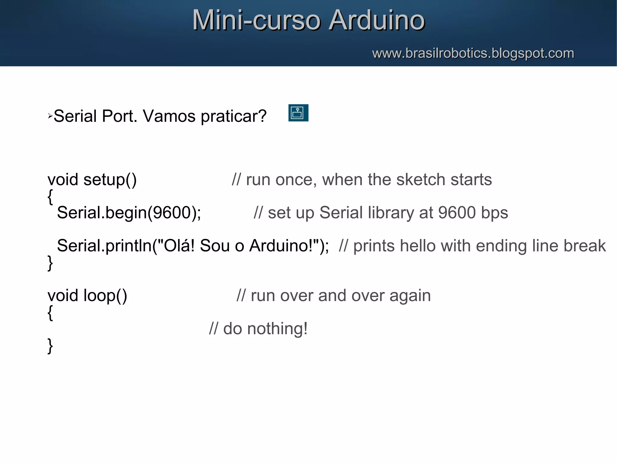 Mini-curso ArduinoMini-curso Arduino www.brasilrobotics.blogspot.comwww.brasilrobotics.blogspot.com Serial Port. Vamos praticar? void setup() // run once, when the sketch starts { Serial.begin(9600); // set up Serial library at 9600 bps Serial.println("Olá! Sou o Arduino!"); // prints hello with ending line break } void loop() // run over and over again { // do nothing! } 