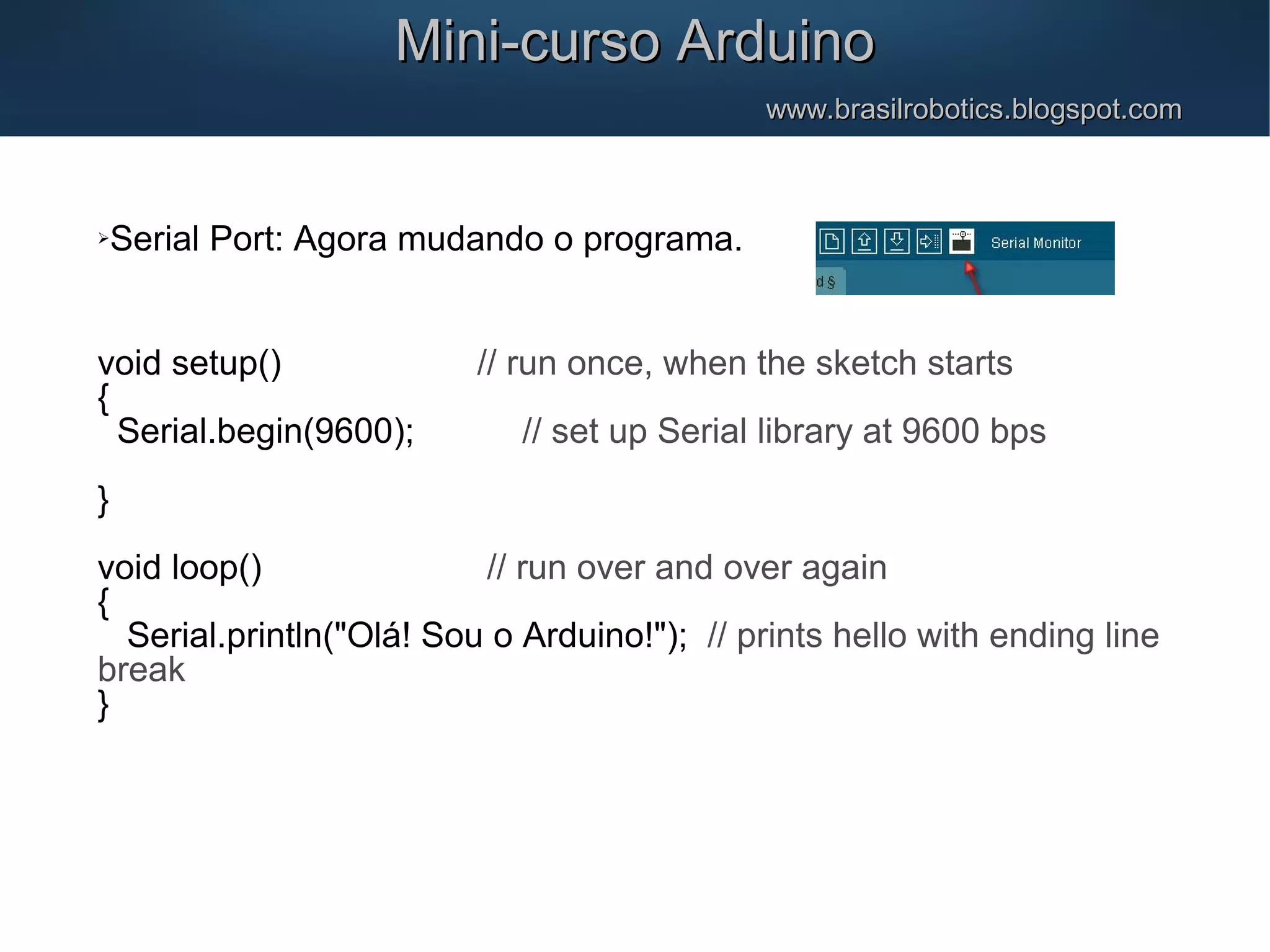 Mini-curso ArduinoMini-curso Arduino www.brasilrobotics.blogspot.comwww.brasilrobotics.blogspot.com Serial Port: Agora mudando o programa. void setup() // run once, when the sketch starts { Serial.begin(9600); // set up Serial library at 9600 bps } void loop() // run over and over again { Serial.println("Olá! Sou o Arduino!"); // prints hello with ending line break } 