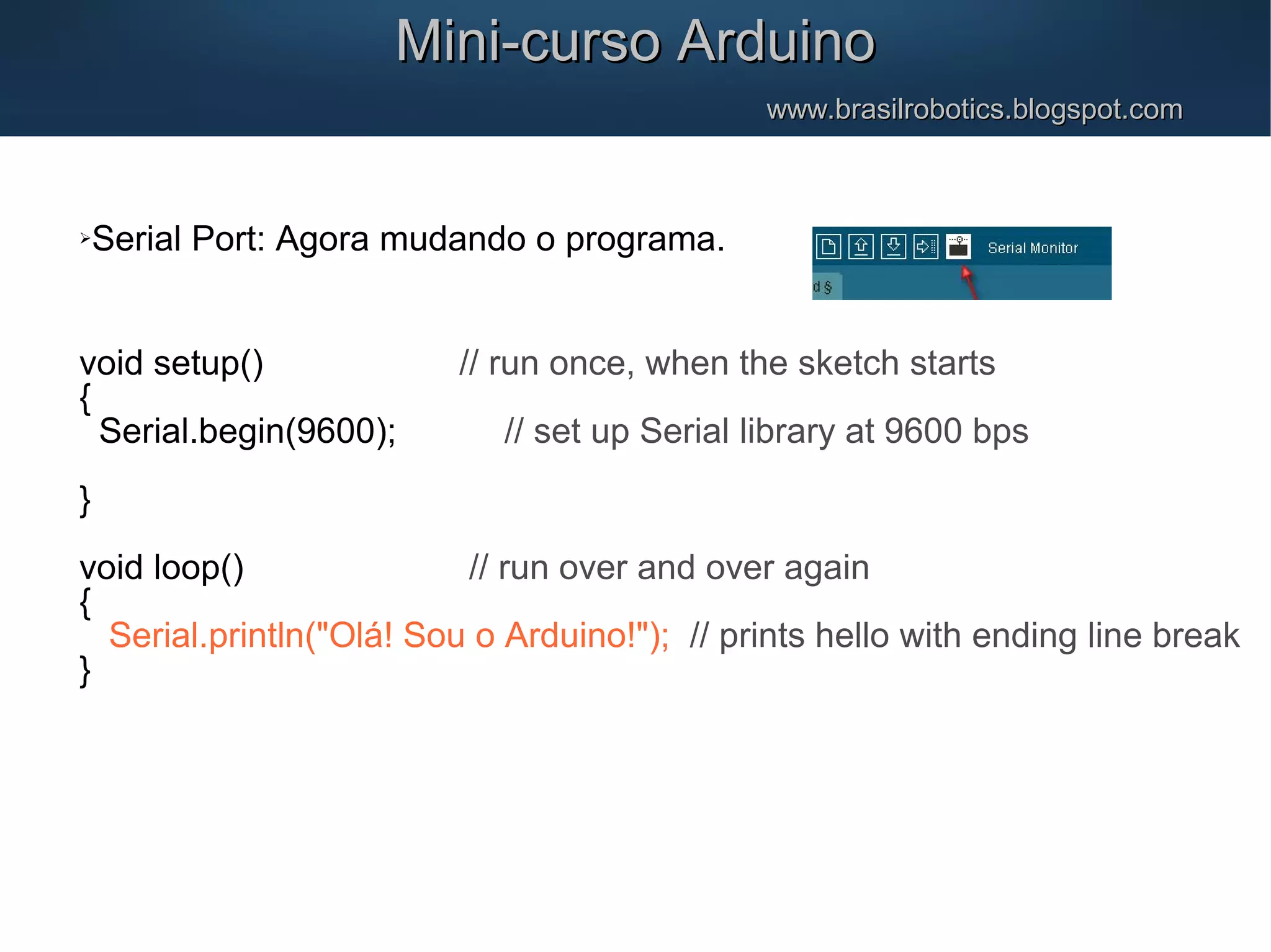 Mini-curso ArduinoMini-curso Arduino www.brasilrobotics.blogspot.comwww.brasilrobotics.blogspot.com Serial Port: Agora mudando o programa. void setup() // run once, when the sketch starts { Serial.begin(9600); // set up Serial library at 9600 bps } void loop() // run over and over again { Serial.println("Olá! Sou o Arduino!"); // prints hello with ending line break } 