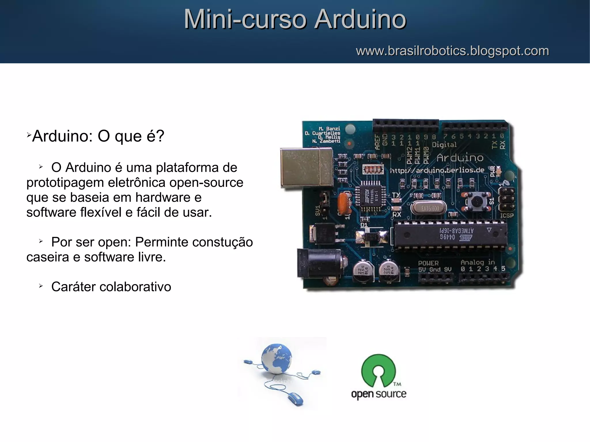  Arduino: O que é?  O Arduino é uma plataforma de prototipagem eletrônica open-source que se baseia em hardware e software flexível e fácil de usar.  Por ser open: Perminte constução caseira e software livre.  Caráter colaborativo Mini-curso ArduinoMini-curso Arduino www.brasilrobotics.blogspot.comwww.brasilrobotics.blogspot.com 