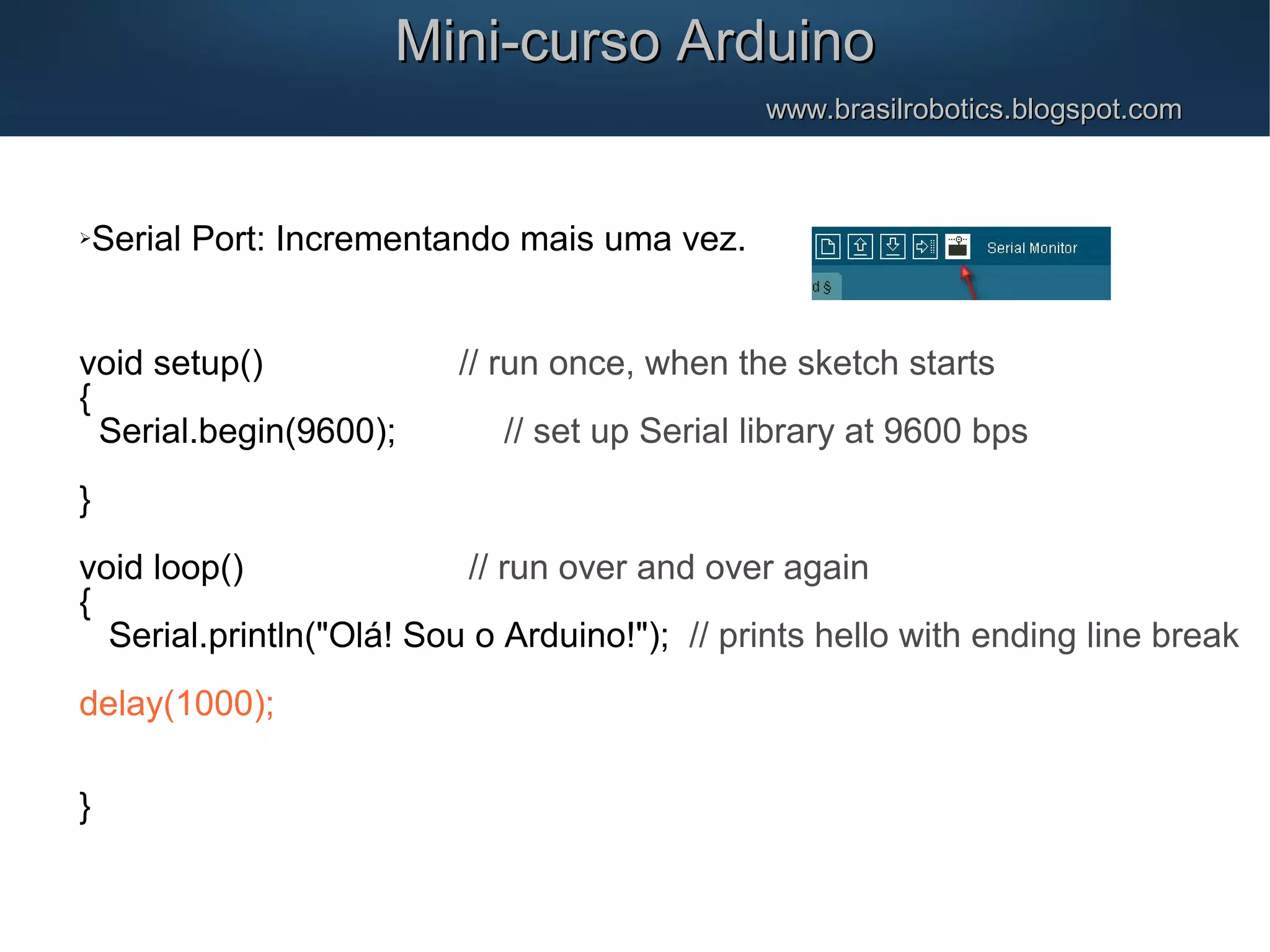 Mini-curso ArduinoMini-curso Arduino www.brasilrobotics.blogspot.comwww.brasilrobotics.blogspot.com Serial Port: Incrementando mais uma vez. void setup() // run once, when the sketch starts { Serial.begin(9600); // set up Serial library at 9600 bps } void loop() // run over and over again { Serial.println("Olá! Sou o Arduino!"); // prints hello with ending line break delay(1000); } 