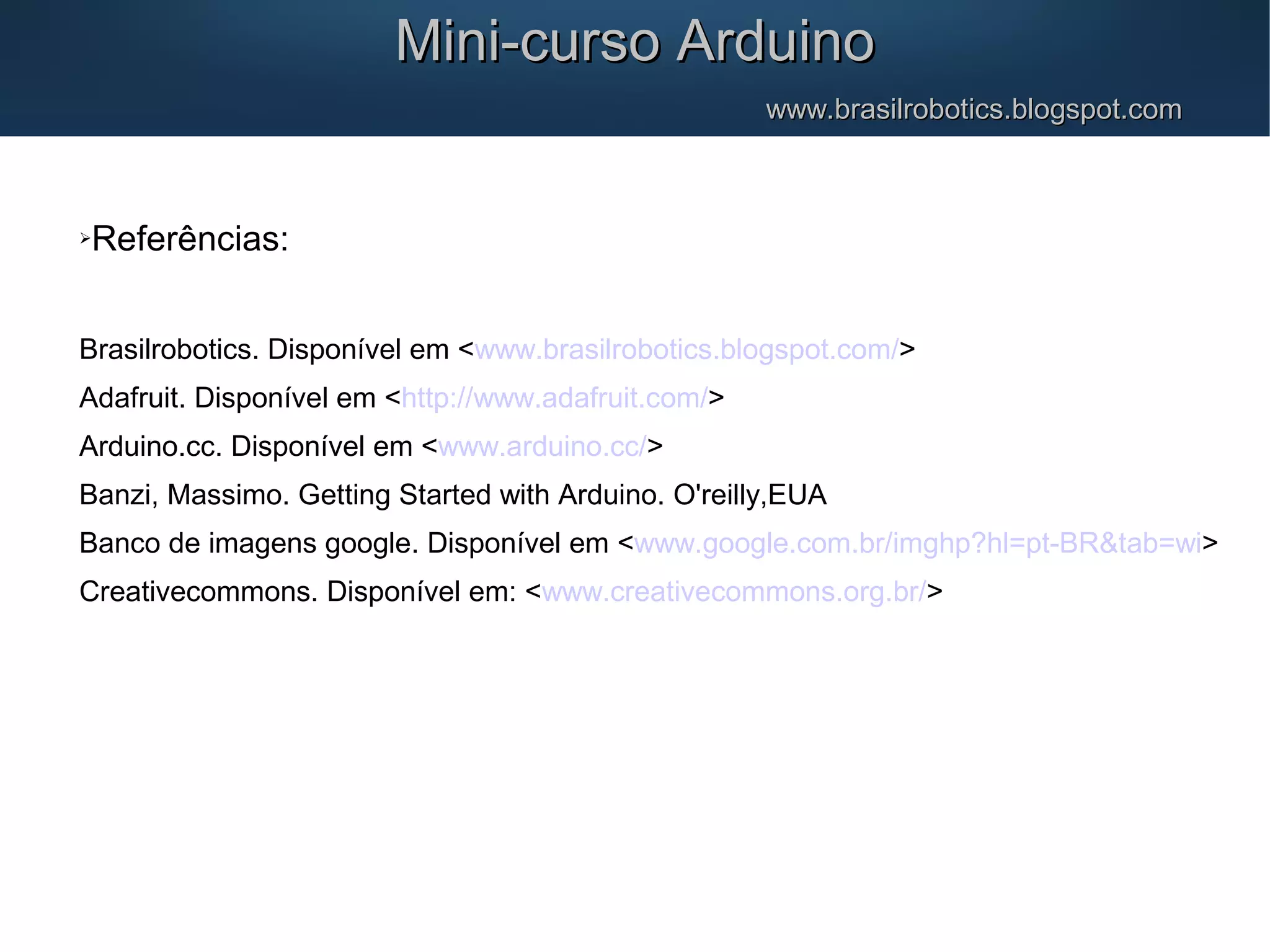 Mini-curso ArduinoMini-curso Arduino www.brasilrobotics.blogspot.comwww.brasilrobotics.blogspot.com Referências: Brasilrobotics. Disponível em <www.brasilrobotics.blogspot.com/> Adafruit. Disponível em <http://www.adafruit.com/> Arduino.cc. Disponível em <www.arduino.cc/> Banzi, Massimo. Getting Started with Arduino. O'reilly,EUA Banco de imagens google. Disponível em <www.google.com.br/imghp?hl=pt-BR&tab=wi> Creativecommons. Disponível em: <www.creativecommons.org.br/> 