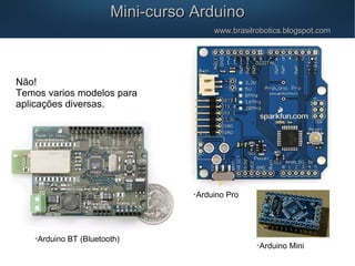 Não!
Temos varios modelos para
aplicações diversas.
Mini-curso ArduinoMini-curso Arduino
www.brasilrobotics.blogspot.comwww.brasilrobotics.blogspot.com

Arduino BT (Bluetooth)

Arduino Mini

Arduino Pro
 