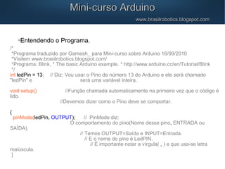 Mini-curso ArduinoMini-curso Arduino
www.brasilrobotics.blogspot.comwww.brasilrobotics.blogspot.com

Entendendo o Programa.
/*
*Programa traduzido por Gamesh_ para Mini-curso sobre Arduino 16/09/2010
*Visitem www.brasilrobotics.blogspot.com/
*Programa: Blink, * The basic Arduino example. * http://www.arduino.cc/en/Tutorial/Blink
*/
int ledPin = 13; // Diz: Vou usar o Pino de número 13 do Arduino e ele será chamado
"ledPin" e será uma variável inteira.
void setup() //Função chamada automaticamente na primeira vez que o código é
lido.
//Devemos dizer como o Pino deve se comportar.
{
pinMode(ledPin, OUTPUT); // PinMode diz:
O comportamento do pino(Nome desse pino, ENTRADA ou
SAÍDA).
// Temos OUTPUT=Saída e INPUT=Entrada.
// E o nome do pino é LedPIN.
// É importante notar a vírgula( , ) e que usa-se letra
maiúscula.
}
 