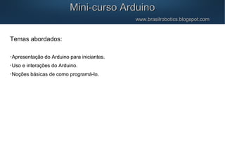 Mini-curso ArduinoMini-curso Arduino
www.brasilrobotics.blogspot.comwww.brasilrobotics.blogspot.com
Temas abordados:

Apresentação do Arduino para iniciantes.

Uso e interações do Arduino.

Noções básicas de como programá-lo.
 