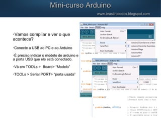 Mini-curso ArduinoMini-curso Arduino
www.brasilrobotics.blogspot.comwww.brasilrobotics.blogspot.com

Vamos compliar e ver o que
acontece?

Conecte a USB ao PC e ao Arduino

É preciso indicar o modelo de arduino e
a porta USB que ele está conectado.

Vá em TOOLs > Board> “Modelo”

TOOLs > Serial PORT> “porta usada”
 