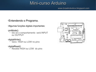 Mini-curso ArduinoMini-curso Arduino
www.brasilrobotics.blogspot.comwww.brasilrobotics.blogspot.com

Entendendo o Programa.

Algumas funções digitais importantes:

pinMode()
•
Diz se o comportamento será INPUT
ou OUTPUT

digitalWrite()
•
Gera HIGH ou LOW no pino

digitalRead()
•
Recebe HIGH ou LOW do pino
 