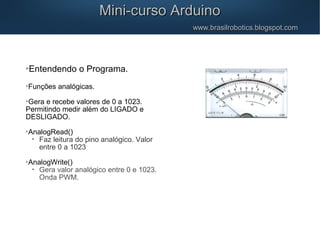 Mini-curso ArduinoMini-curso Arduino
www.brasilrobotics.blogspot.comwww.brasilrobotics.blogspot.com

Entendendo o Programa.

Funções analógicas.

Gera e recebe valores de 0 a 1023.
Permitindo medir além do LIGADO e
DESLIGADO.

AnalogRead()
•
Faz leitura do pino analógico. Valor
entre 0 a 1023

AnalogWrite()
•
Gera valor analógico entre 0 e 1023.
Onda PWM.
 