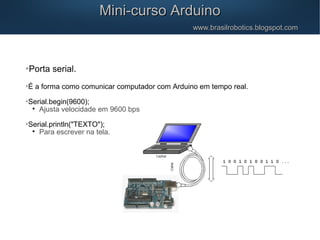 Mini-curso ArduinoMini-curso Arduino
www.brasilrobotics.blogspot.comwww.brasilrobotics.blogspot.com

Porta serial.

É a forma como comunicar computador com Arduino em tempo real.

Serial.begin(9600);

Ajusta velocidade em 9600 bps

Serial.println("TEXTO");

Para escrever na tela.
 