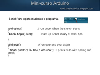 Mini-curso ArduinoMini-curso Arduino
www.brasilrobotics.blogspot.comwww.brasilrobotics.blogspot.com
Serial Port: Agora mudando o programa.
void setup() // run once, when the sketch starts
{
Serial.begin(9600); // set up Serial library at 9600 bps
}
void loop() // run over and over again
{
Serial.println("Olá! Sou o Arduino!"); // prints hello with ending line
break
}
 