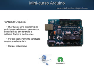 
Arduino: O que é?

O Arduino é uma plataforma de
prototipagem eletrônica open-source
que se baseia em hardware e
software flexível e fácil de usar.

Por ser open: Perminte constução
caseira e software livre.

Caráter colaborativo
Mini-curso ArduinoMini-curso Arduino
www.brasilrobotics.blogspot.comwww.brasilrobotics.blogspot.com
 