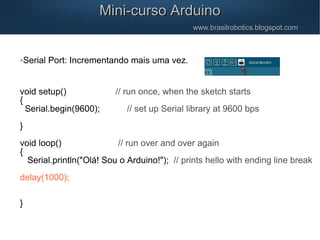 Mini-curso ArduinoMini-curso Arduino
www.brasilrobotics.blogspot.comwww.brasilrobotics.blogspot.com
Serial Port: Incrementando mais uma vez.
void setup() // run once, when the sketch starts
{
Serial.begin(9600); // set up Serial library at 9600 bps
}
void loop() // run over and over again
{
Serial.println("Olá! Sou o Arduino!"); // prints hello with ending line break
delay(1000);
}
 