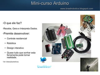 O que ele faz?
Recebe, Gera e Interpreta Dados.
Premite desenvolver:
 Controle residencial
 Robótica
 Design interativo
 Quase tudo que sonhar esta
ferramenta pode tornar
realidade.
Ver vídeos(ilustrativos)
Mini-curso ArduinoMini-curso Arduino
www.brasilrobotics.blogspot.comwww.brasilrobotics.blogspot.com
 