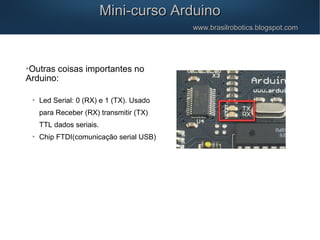 Mini-curso ArduinoMini-curso Arduino
www.brasilrobotics.blogspot.comwww.brasilrobotics.blogspot.com

Outras coisas importantes no
Arduino:

Led Serial: 0 (RX) e 1 (TX). Usado
para Receber (RX) transmitir (TX)
TTL dados seriais.

Chip FTDI(comunicação serial USB)
 