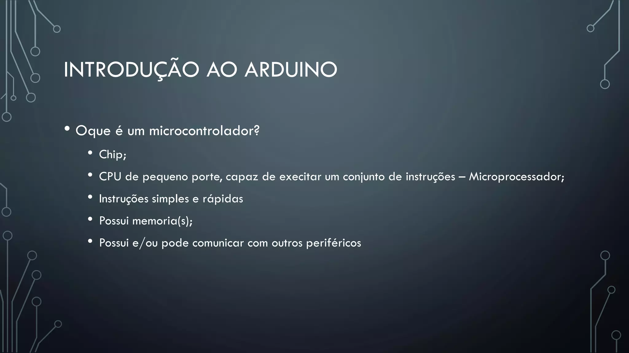 INTRODUÇÃO AO ARDUINO
• Oque é um microcontrolador?
• Chip;
• CPU de pequeno porte, capaz de execitar um conjunto de instruções – Microprocessador;
• Instruções simples e rápidas
• Possui memoria(s);
• Possui e/ou pode comunicar com outros periféricos
 