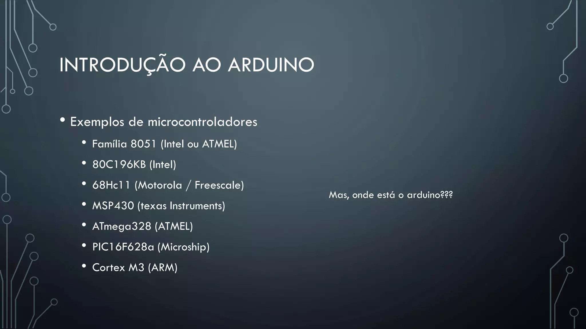 INTRODUÇÃO AO ARDUINO
• Exemplos de microcontroladores
• Família 8051 (Intel ou ATMEL)
• 80C196KB (Intel)
• 68Hc11 (Motorola / Freescale)
• MSP430 (texas Instruments)
• ATmega328 (ATMEL)
• PIC16F628a (Microship)
• Cortex M3 (ARM)
Mas, onde está o arduino???
 
