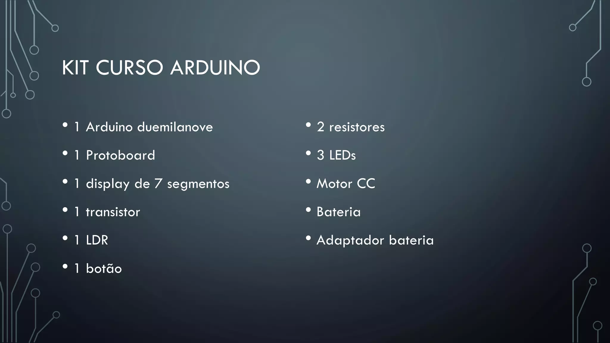 KIT CURSO ARDUINO
• 1 Arduino duemilanove
• 1 Protoboard
• 1 display de 7 segmentos
• 1 transistor
• 1 LDR
• 1 botão
• 2 resistores
• 3 LEDs
• Motor CC
• Bateria
• Adaptador bateria
 