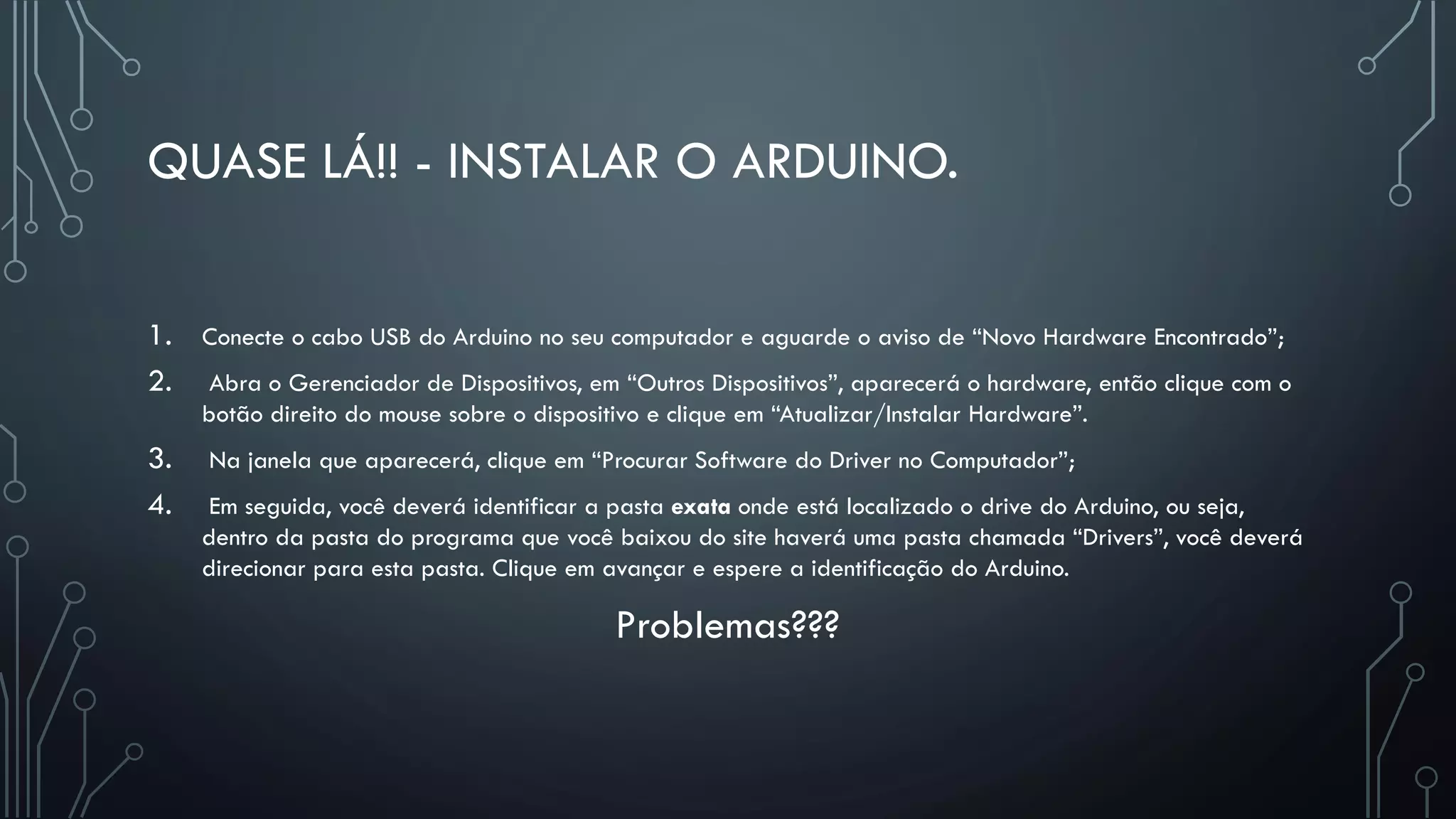 QUASE LÁ!! - INSTALAR O ARDUINO.
1. Conecte o cabo USB do Arduino no seu computador e aguarde o aviso de “Novo Hardware Encontrado”;
2. Abra o Gerenciador de Dispositivos, em “Outros Dispositivos”, aparecerá o hardware, então clique com o
botão direito do mouse sobre o dispositivo e clique em “Atualizar/Instalar Hardware”.
3. Na janela que aparecerá, clique em “Procurar Software do Driver no Computador”;
4. Em seguida, você deverá identificar a pasta exata onde está localizado o drive do Arduino, ou seja,
dentro da pasta do programa que você baixou do site haverá uma pasta chamada “Drivers”, você deverá
direcionar para esta pasta. Clique em avançar e espere a identificação do Arduino.
Problemas???
 