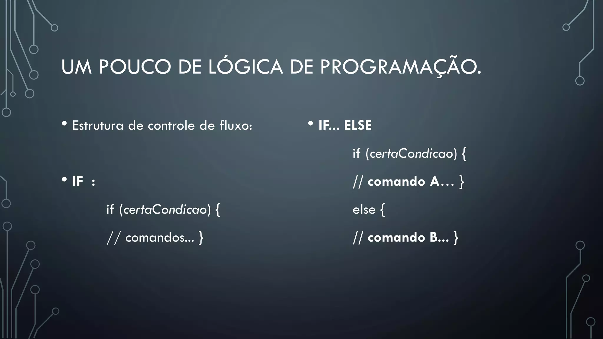 UM POUCO DE LÓGICA DE PROGRAMAÇÃO.
• Estrutura de controle de fluxo:
• IF :
if (certaCondicao) {
// comandos... }
• IF... ELSE
if (certaCondicao) {
// comando A… }
else {
// comando B... }
 