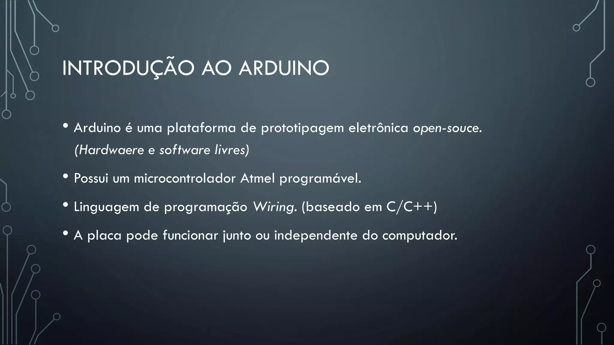 INTRODUÇÃO AO ARDUINO
• Arduino é uma plataforma de prototipagem eletrônica open-souce.
(Hardwaere e software livres)
• Possui um microcontrolador Atmel programável.
• Linguagem de programação Wiring. (baseado em C/C++)
• A placa pode funcionar junto ou independente do computador.
 