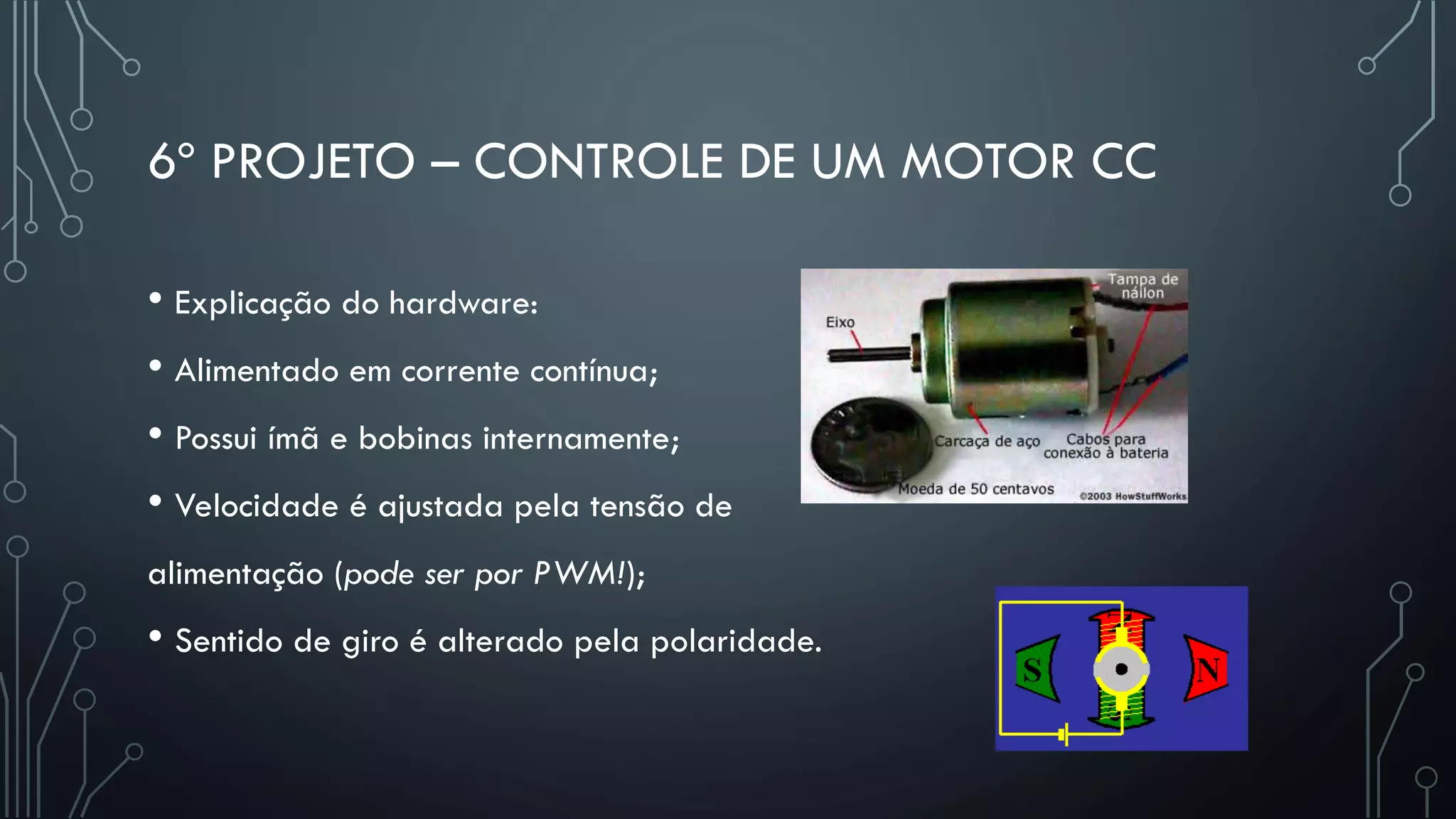 6º PROJETO – CONTROLE DE UM MOTOR CC
• Explicação do hardware:
• Alimentado em corrente contínua;
• Possui ímã e bobinas internamente;
• Velocidade é ajustada pela tensão de
alimentação (pode ser por PWM!);
• Sentido de giro é alterado pela polaridade.
 