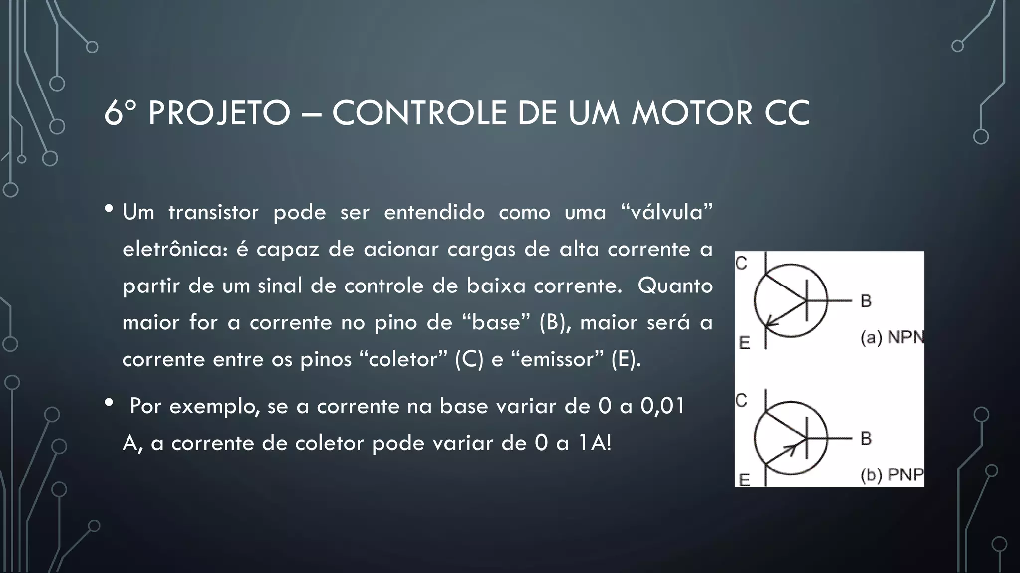 6º PROJETO – CONTROLE DE UM MOTOR CC
• Um transistor pode ser entendido como uma “válvula”
eletrônica: é capaz de acionar cargas de alta corrente a
partir de um sinal de controle de baixa corrente. Quanto
maior for a corrente no pino de “base” (B), maior será a
corrente entre os pinos “coletor” (C) e “emissor” (E).
• Por exemplo, se a corrente na base variar de 0 a 0,01
A, a corrente de coletor pode variar de 0 a 1A!
 