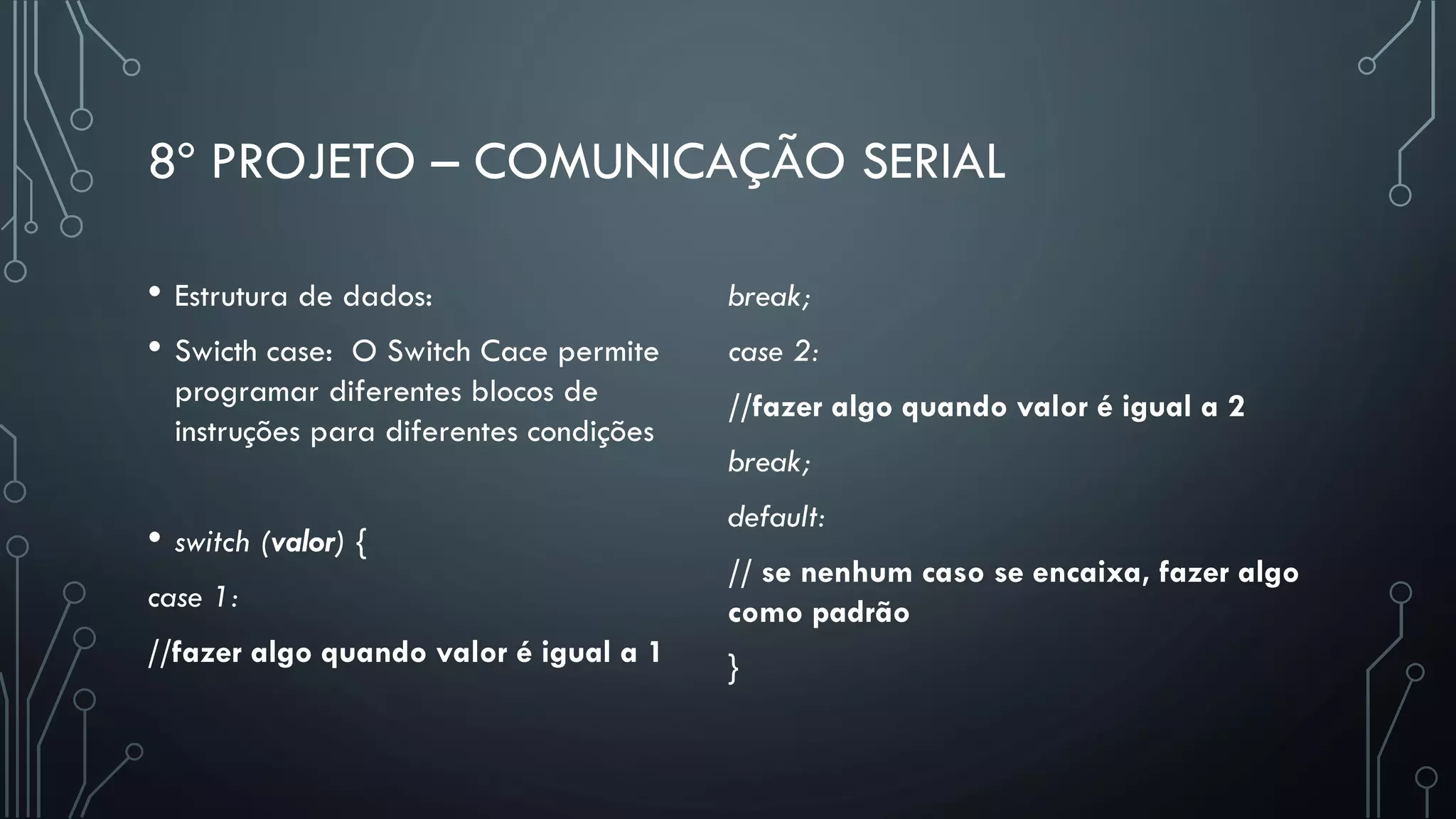 8º PROJETO – COMUNICAÇÃO SERIAL
• Estrutura de dados:
• Swicth case: O Switch Cace permite
programar diferentes blocos de
instruções para diferentes condições
• switch (valor) {
case 1:
//fazer algo quando valor é igual a 1
break;
case 2:
//fazer algo quando valor é igual a 2
break;
default:
// se nenhum caso se encaixa, fazer algo
como padrão
}
 