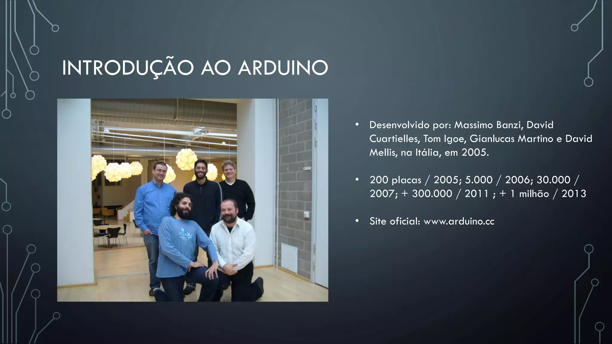 INTRODUÇÃO AO ARDUINO
• Desenvolvido por: Massimo Banzi, David
Cuartielles, Tom Igoe, Gianlucas Martino e David
Mellis, na Itália, em 2005.
• 200 placas / 2005; 5.000 / 2006; 30.000 /
2007; + 300.000 / 2011 ; + 1 milhão / 2013
• Site oficial: www.arduino.cc
 