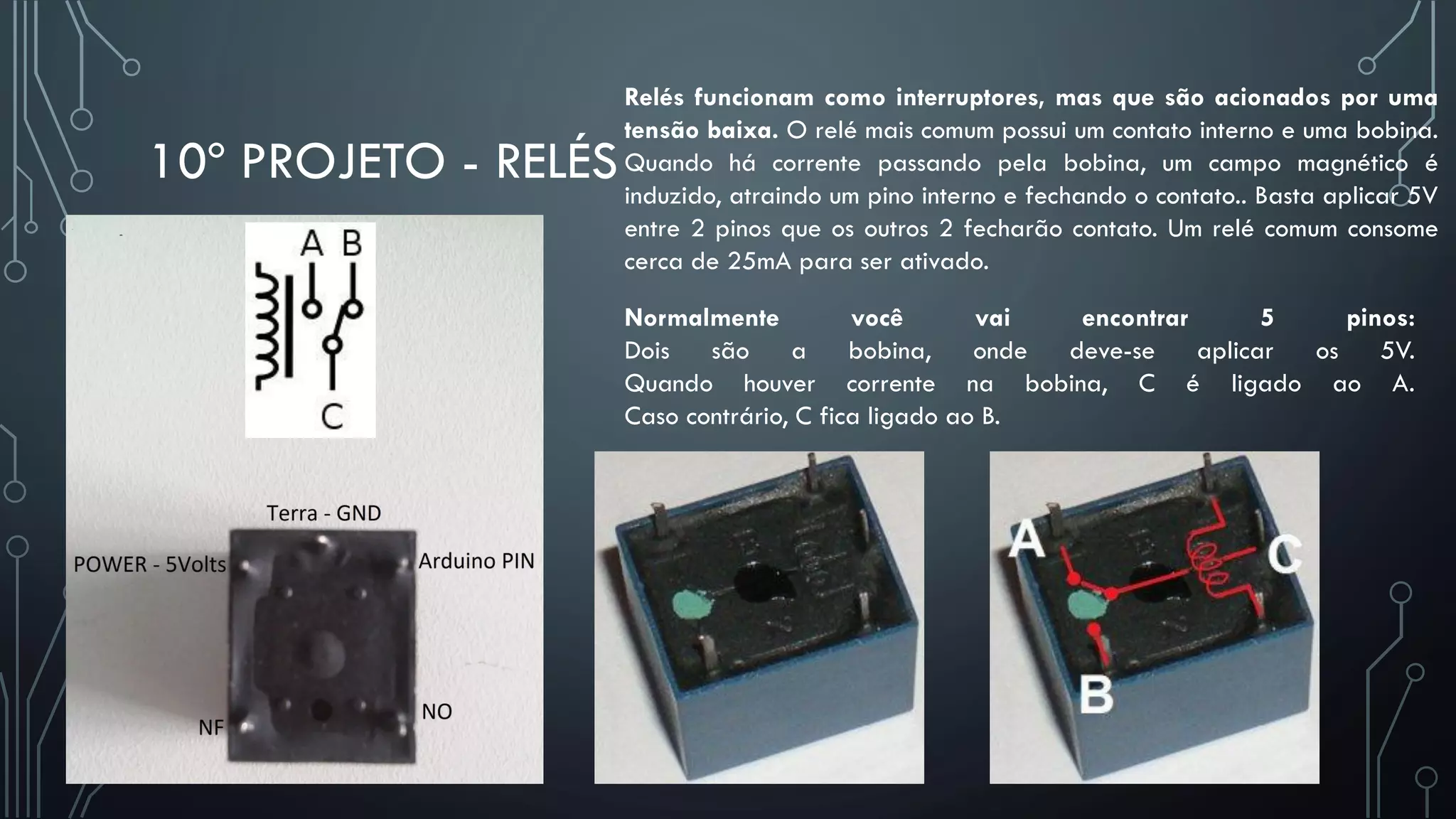 10º PROJETO - RELÉS
Relés funcionam como interruptores, mas que são acionados por uma
tensão baixa. O relé mais comum possui um contato interno e uma bobina.
Quando há corrente passando pela bobina, um campo magnético é
induzido, atraindo um pino interno e fechando o contato.. Basta aplicar 5V
entre 2 pinos que os outros 2 fecharão contato. Um relé comum consome
cerca de 25mA para ser ativado.
Normalmente você vai encontrar 5 pinos:
Dois são a bobina, onde deve-se aplicar os 5V.
Quando houver corrente na bobina, C é ligado ao A.
Caso contrário, C fica ligado ao B.
 