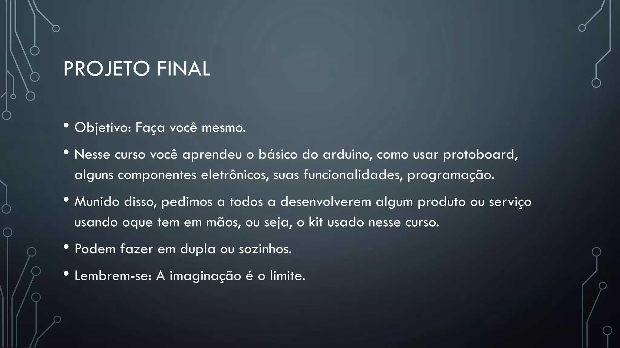PROJETO FINAL
• Objetivo: Faça você mesmo.
• Nesse curso você aprendeu o básico do arduino, como usar protoboard,
alguns componentes eletrônicos, suas funcionalidades, programação.
• Munido disso, pedimos a todos a desenvolverem algum produto ou serviço
usando oque tem em mãos, ou seja, o kit usado nesse curso.
• Podem fazer em dupla ou sozinhos.
• Lembrem-se: A imaginação é o limite.
 