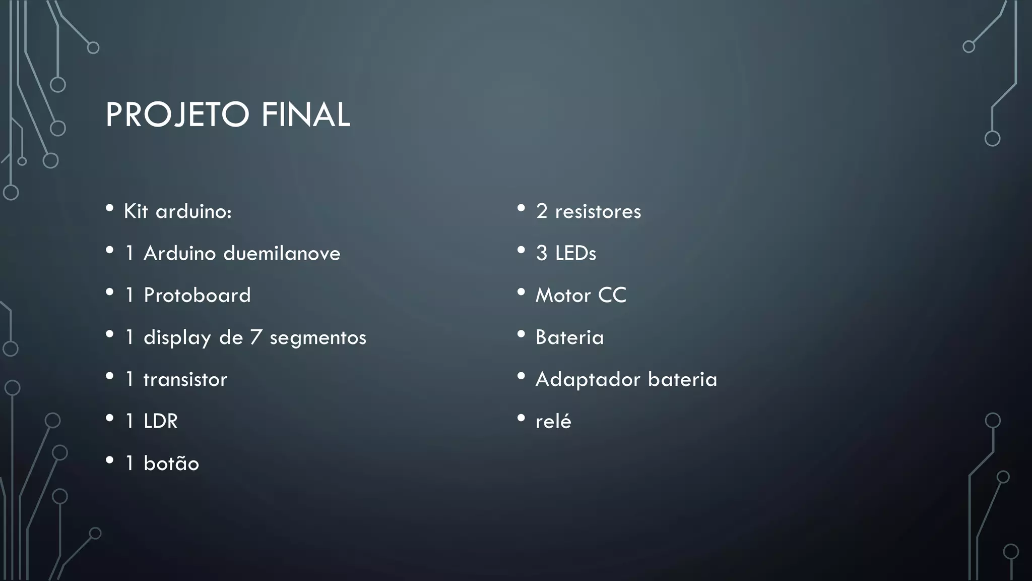 PROJETO FINAL
• Kit arduino:
• 1 Arduino duemilanove
• 1 Protoboard
• 1 display de 7 segmentos
• 1 transistor
• 1 LDR
• 1 botão
• 2 resistores
• 3 LEDs
• Motor CC
• Bateria
• Adaptador bateria
• relé
 