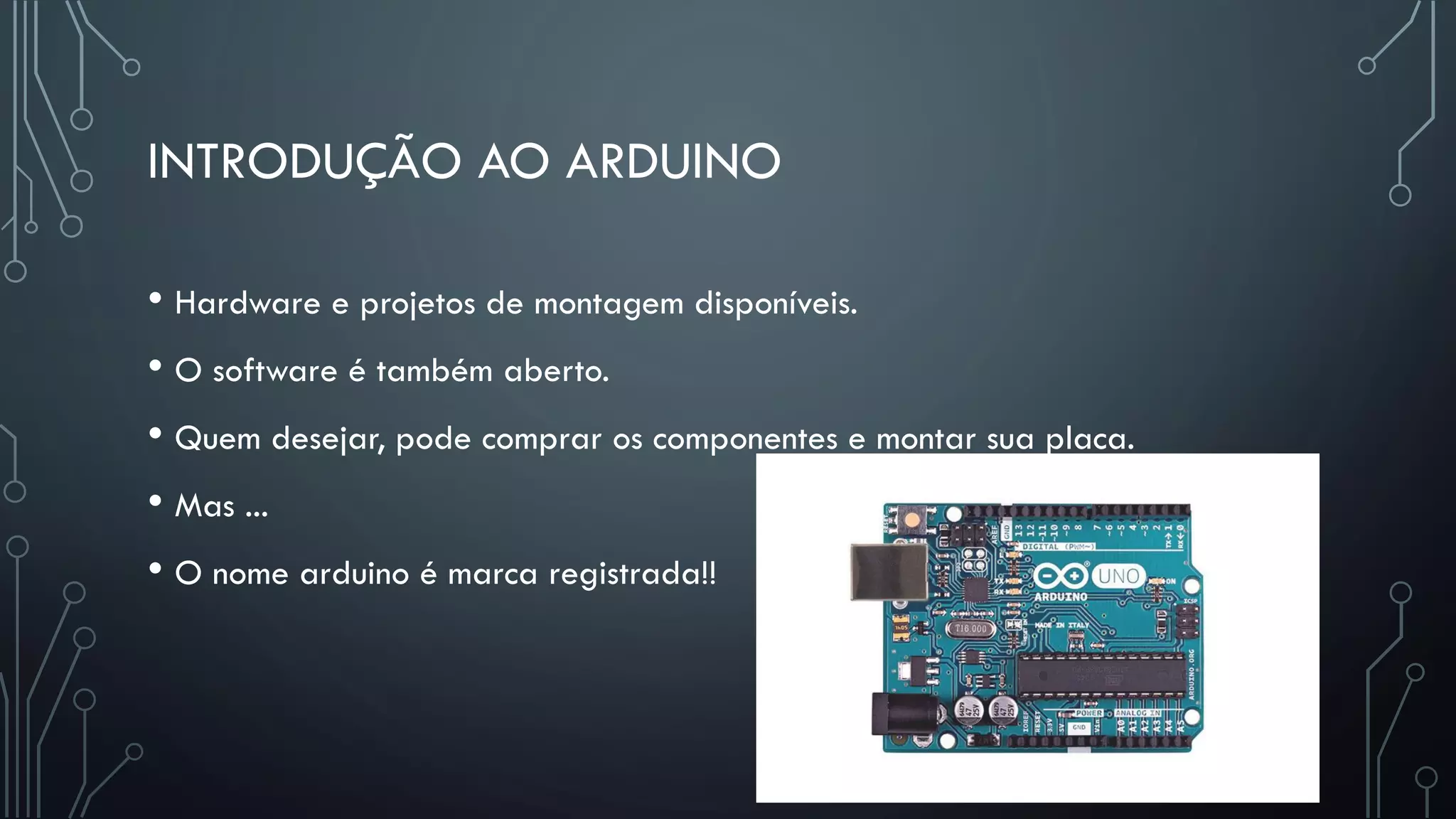 INTRODUÇÃO AO ARDUINO
• Hardware e projetos de montagem disponíveis.
• O software é também aberto.
• Quem desejar, pode comprar os componentes e montar sua placa.
• Mas ...
• O nome arduino é marca registrada!!
 