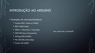 INTRODUÇÃO AO ARDUINO
• Exemplos de microcontroladores
• Família 8051 (Intel ou ATMEL)
• 80C196KB (Intel)
• 68Hc11 (Motorola / Freescale)
• MSP430 (texas Instruments)
• ATmega328 (ATMEL)
• PIC16F628a (Microship)
• Cortex M3 (ARM)
Mas, onde está o arduino???
 