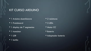 KIT CURSO ARDUINO
• 1 Arduino duemilanove
• 1 Protoboard
• 1 display de 7 segmentos
• 1 transistor
• 1 LDR
• 1 botão
• 2 resistores
• 3 LEDs
• Motor CC
• Bateria
• Adaptador bateria
 