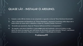 QUASE LÁ!! - INSTALAR O ARDUINO.
1. Conecte o cabo USB do Arduino no seu computador e aguarde o aviso de “Novo Hardware Encontrado”;
2. Abra o Gerenciador de Dispositivos, em “Outros Dispositivos”, aparecerá o hardware, então clique com o
botão direito do mouse sobre o dispositivo e clique em “Atualizar/Instalar Hardware”.
3. Na janela que aparecerá, clique em “Procurar Software do Driver no Computador”;
4. Em seguida, você deverá identificar a pasta exata onde está localizado o drive do Arduino, ou seja,
dentro da pasta do programa que você baixou do site haverá uma pasta chamada “Drivers”, você deverá
direcionar para esta pasta. Clique em avançar e espere a identificação do Arduino.
Problemas???
 