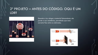 2º PROJETO – ANTES DO CÓDIGO. OQU É UM
LDR?
Quando a luz atinge o material fotocondutor, ele
perde a sua resistência, permitindo que mais
corrente flua entre os eletrodos.
 
