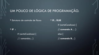 UM POUCO DE LÓGICA DE PROGRAMAÇÃO.
• Estrutura de controle de fluxo:
• IF :
if (certaCondicao) {
// comandos... }
• IF... ELSE
if (certaCondicao) {
// comando A… }
else {
// comando B... }
 
