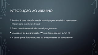 INTRODUÇÃO AO ARDUINO
• Arduino é uma plataforma de prototipagem eletrônica open-souce.
(Hardwaere e software livres)
• Possui um microcontrolador Atmel programável.
• Linguagem de programação Wiring. (baseado em C/C++)
• A placa pode funcionar junto ou independente do computador.
 