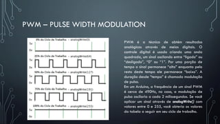 PWM – PULSE WIDTH MODULATION
PWM é a técnica de obtém resultados
analógicos através de meios digitais. O
controle digital é usado criando uma onda
quadrada, um sinal oscilando entre “ligado” ou
“desligado”, “0” ou “1”. Por uma porção de
tempo o sinal permanece “alto” enquanto pelo
resto deste tempo ele permanece “baixo”. A
duração desde “tempo” é chamada modulação
de pulso.
Em um Arduino, a frequência de um sinal PWM
é cerca de 490Hz, no caso, a modulação de
pulso oscilaria a cada 2 milissegundos. Se você
aplicar um sinal através de analogWrite() com
valores entre 0 e 255, você obteria os valores
da tabela a seguir em seu ciclo de trabalho.
 